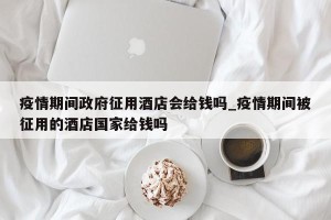 疫情期间政府征用酒店会给钱吗_疫情期间被征用的酒店国家给钱吗
