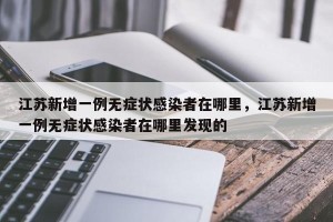 江苏新增一例无症状感染者在哪里，江苏新增一例无症状感染者在哪里发现的