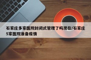 石家庄多家医院封闭式管理了吗现在/石家庄5家医院准备疫情
