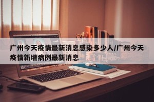 广州今天疫情最新消息感染多少人/广州今天疫情新增病例最新消息