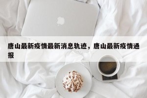 唐山最新疫情最新消息轨迹，唐山最新疫情通报