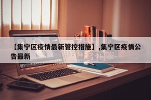 【集宁区疫情最新管控措施】,集宁区疫情公告最新
