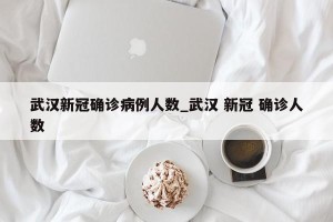 武汉新冠确诊病例人数_武汉 新冠 确诊人数
