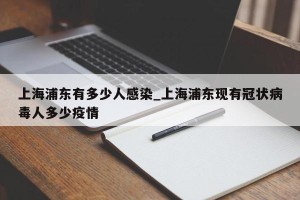 上海浦东有多少人感染_上海浦东现有冠状病毒人多少疫情