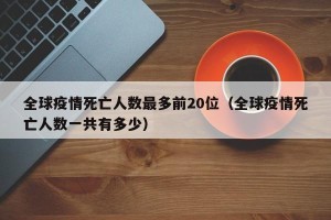 全球疫情死亡人数最多前20位（全球疫情死亡人数一共有多少）