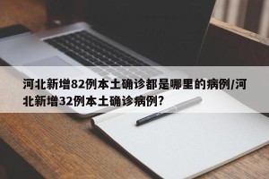 河北新增82例本土确诊都是哪里的病例/河北新增32例本土确诊病例?