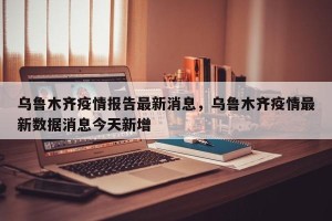 乌鲁木齐疫情报告最新消息，乌鲁木齐疫情最新数据消息今天新增
