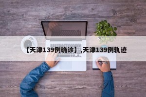 【天津139例确诊】,天津139例轨迹