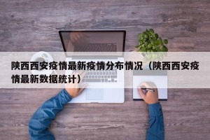 陕西西安疫情最新疫情分布情况（陕西西安疫情最新数据统计）