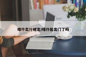 喀什出行规定/喀什能出门了吗