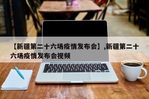 【新疆第二十六场疫情发布会】,新疆第二十六场疫情发布会视频