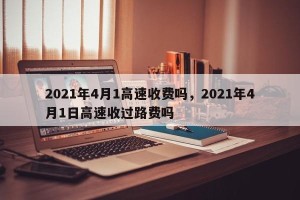 2021年4月1高速收费吗，2021年4月1日高速收过路费吗