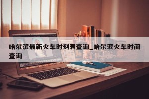哈尔滨最新火车时刻表查询_哈尔滨火车时间查询