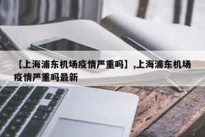 【上海浦东机场疫情严重吗】,上海浦东机场疫情严重吗最新