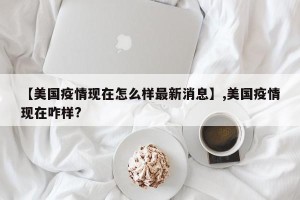 【美国疫情现在怎么样最新消息】,美国疫情现在咋样?
