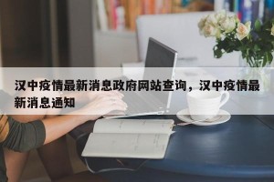 汉中疫情最新消息政府网站查询，汉中疫情最新消息通知