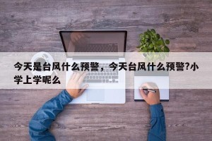 今天是台风什么预警，今天台风什么预警?小学上学呢么