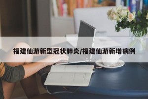 福建仙游新型冠状肺炎/福建仙游新增病例