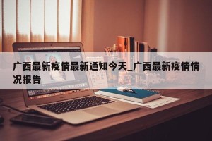 广西最新疫情最新通知今天_广西最新疫情情况报告