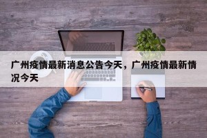 广州疫情最新消息公告今天，广州疫情最新情况今天