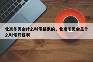 北京冬奥会什么时候结束的，北京冬奥会是什么时候开幕啊