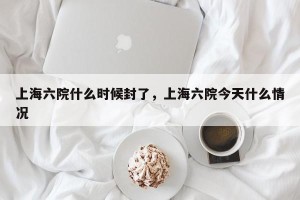 上海六院什么时候封了，上海六院今天什么情况