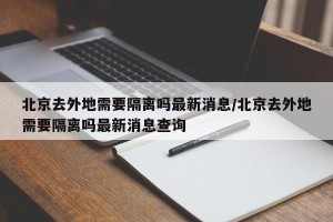 北京去外地需要隔离吗最新消息/北京去外地需要隔离吗最新消息查询