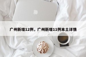 广州新增12例，广州新增11例本土详情