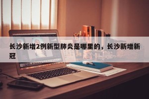 长沙新增2例新型肺炎是哪里的，长沙新增新冠