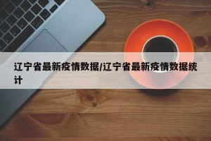 辽宁省最新疫情数据/辽宁省最新疫情数据统计