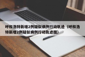 呼和浩特新增2例疑似病例行动轨迹（呼和浩特新增2例疑似病例行动轨迹图）