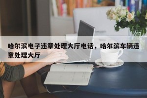 哈尔滨电子违章处理大厅电话，哈尔滨车辆违章处理大厅