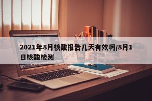 2021年8月核酸报告几天有效啊/8月1日核酸检测