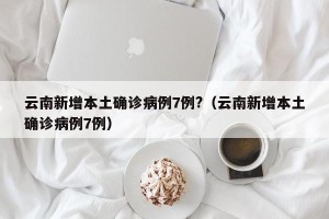 云南新增本土确诊病例7例?（云南新增本土确诊病例7例）