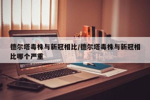 德尔塔毒株与新冠相比/德尔塔毒株与新冠相比哪个严重