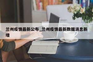 兰州疫情最新公布_兰州疫情最新数据消息新增