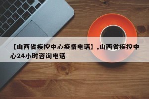【山西省疾控中心疫情电话】,山西省疾控中心24小时咨询电话