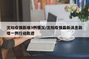 沈阳疫情新增3例情况/沈阳疫情最新消息新增一例行动轨迹