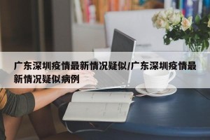 广东深圳疫情最新情况疑似/广东深圳疫情最新情况疑似病例