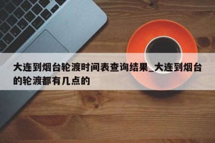 大连到烟台轮渡时间表查询结果_大连到烟台的轮渡都有几点的