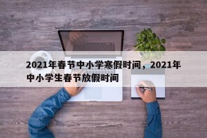 2021年春节中小学寒假时间，2021年中小学生春节放假时间