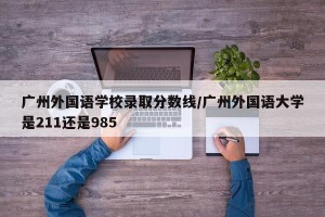 广州外国语学校录取分数线/广州外国语大学是211还是985