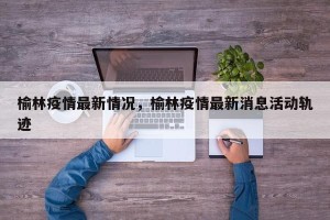 榆林疫情最新情况，榆林疫情最新消息活动轨迹