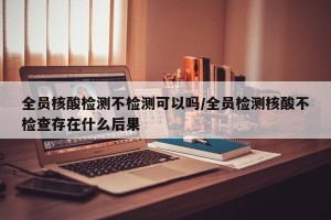 全员核酸检测不检测可以吗/全员检测核酸不检查存在什么后果