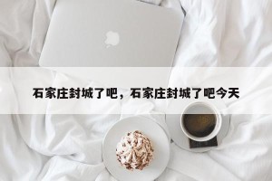 石家庄封城了吧，石家庄封城了吧今天