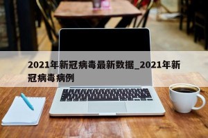2021年新冠病毒最新数据_2021年新冠病毒病例