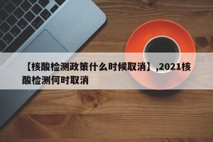 【核酸检测政策什么时候取消】,2021核酸检测何时取消