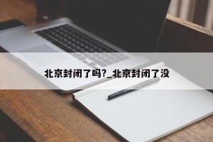 北京封闭了吗?_北京封闭了没