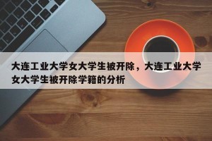 大连工业大学女大学生被开除，大连工业大学女大学生被开除学籍的分析