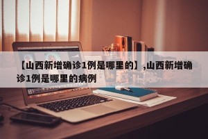 【山西新增确诊1例是哪里的】,山西新增确诊1例是哪里的病例